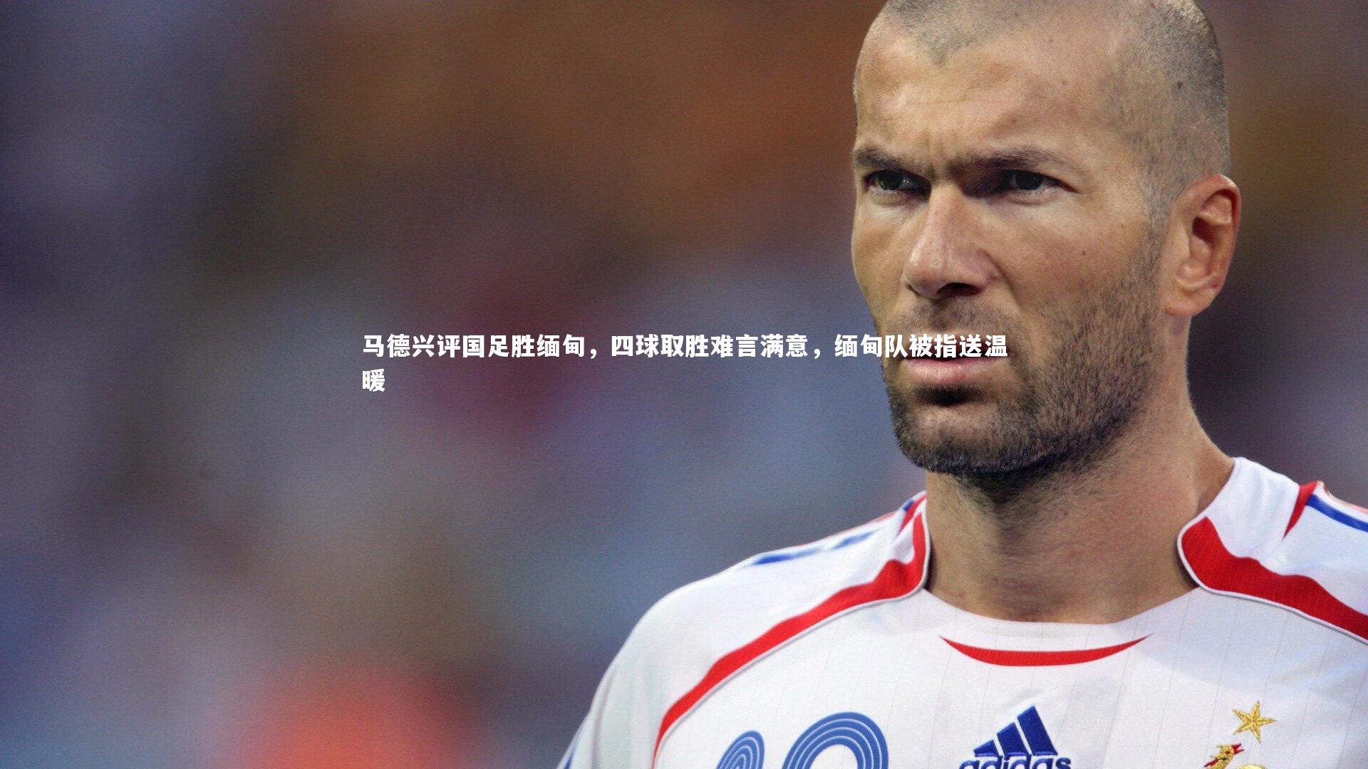 马德兴评国足胜缅甸，四球取胜难言满意，缅甸队被指送温暖